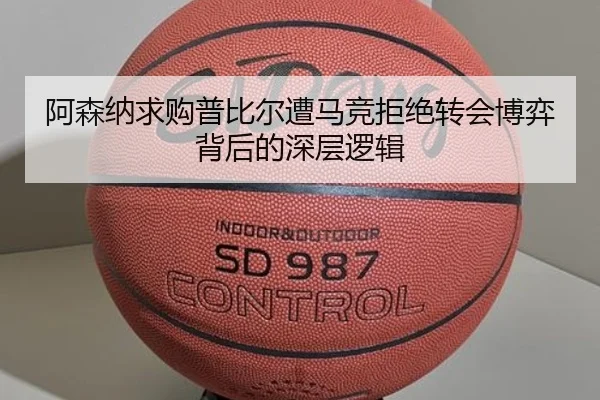 阿森纳求购普比尔遭马竞拒绝转会博弈背后的深层逻辑 - MKSports